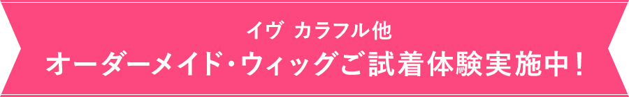イヴ カラフル他 オーダーメイド・ウィッグご試着体験実施中!