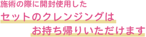 施術の際に開封使用したセットのクレンジングはお持ち帰りいただけます
