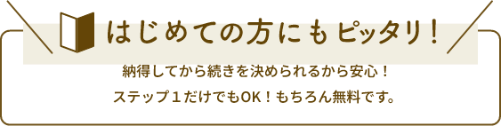 はじめての方にもピッタリ!納得してから続きを決められるから安心!ステップ1だけでもOK!もちろん無料です。