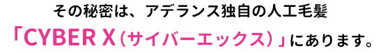 その秘密は、アデランス独自の人工毛髪「CYBER X(サイバーエックス)」にあります。