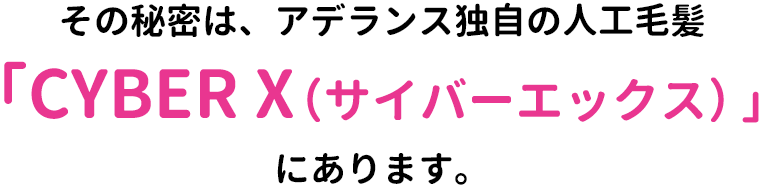 その秘密は、アデランス独自の人工毛髪「CYBER X(サイバーエックス)」にあります。