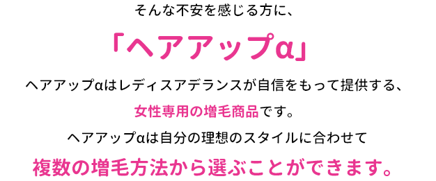そんな不安を感じる方に、「ヘアアップα」ヘアアップαはレディスアデランスが自信をもって提供する、女性専用の増毛商品です。ヘアアップαは自分の理想のスタイルに合わせて複数の増毛方法から選ぶことができます。