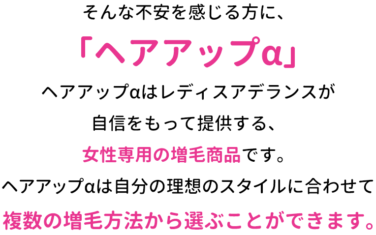 そんな不安を感じる方に、「ヘアアップα」ヘアアップαはレディスアデランスが自信をもって提供する、女性専用の増毛商品です。ヘアアップαは自分の理想のスタイルに合わせて複数の増毛方法から選ぶことができます。