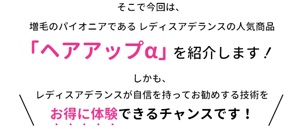 そこで今回は、増毛のパイオニアである レディスアデランスの人気商品「ヘアアップα」を紹介します！しかも、レディスアデランスが自信を持ってお勧めする技術をお得に体験できるチャンスです！