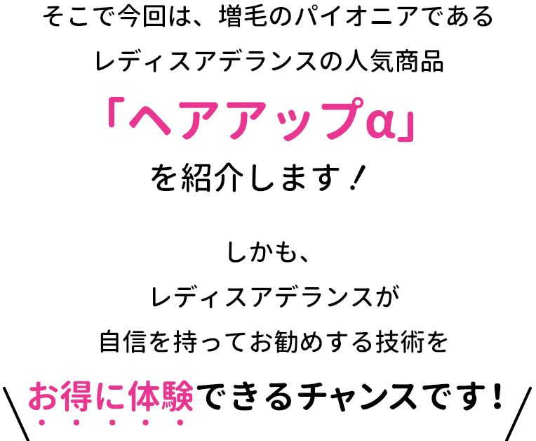 そこで今回は、増毛のパイオニアである レディスアデランスの人気商品「ヘアアップα」を紹介します！しかも、レディスアデランスが自信を持ってお勧めする技術をお得に体験できるチャンスです！