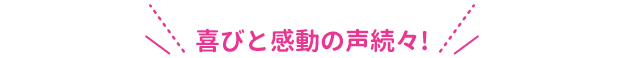 喜びと感動の声続々！