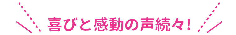 喜びと感動の声続々！