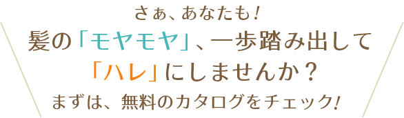 さぁ、あなたも！髪の「モヤモヤ」、一歩踏み出して「ハレ」にしませんか？まずは、無料のカタログをチェック！