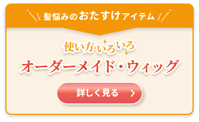 髪悩みのおたすけアイテム　使い方いろいろ　オーダーメイド・ウィッグ詳しくはこちら