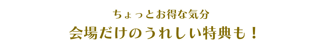 ちょっとお得な気分。会場だけのうれしい特典も！