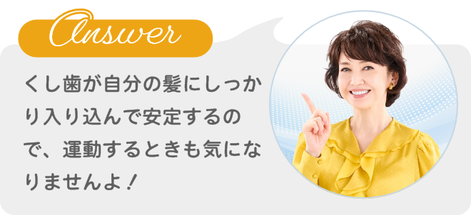 Answer くし歯が自分の髪にしっかり入り込んで安定するので、運動するときも気になりませんよ!