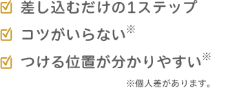 ✓差し込むだけの1ステップ✓コツがいらない※✓つける位置が分かりやすい※個人差があります。