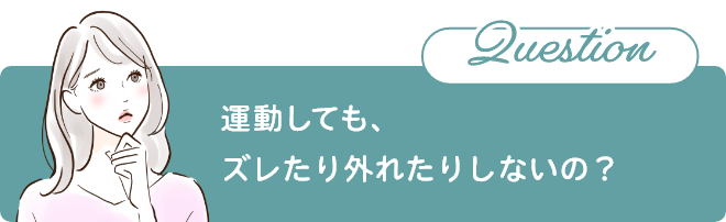 Question 運動しても、ズレたり外れたりしないの?