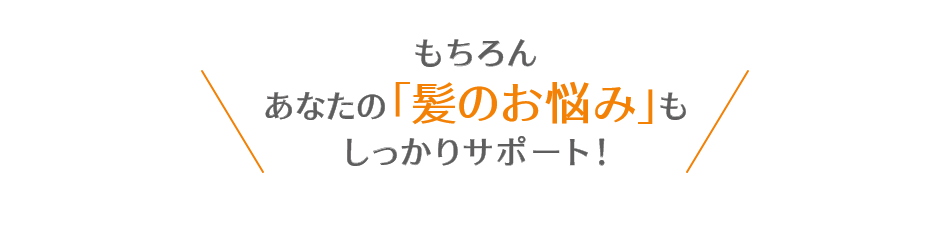 もちろんあなたの「髪のお悩み」もしっかりサポート!