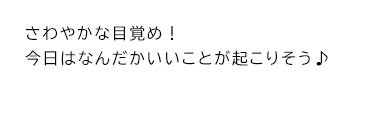 さわやかな目覚め！今日はなんだかいいことが起こりそう♪