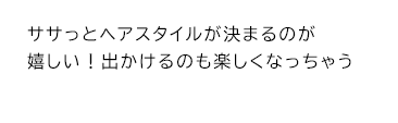ササっとヘアスタイルが決まるのが嬉しい！出かけるのも楽しくなっちゃう