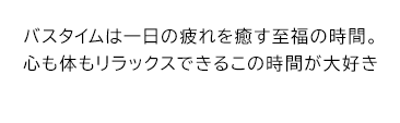 バスタイムは一日の疲れを癒す至福の時間。心も体もリラックスできるこの時間が大好き
