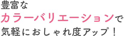 豊富なカラーバリエーションで気軽におしゃれ度アップ！