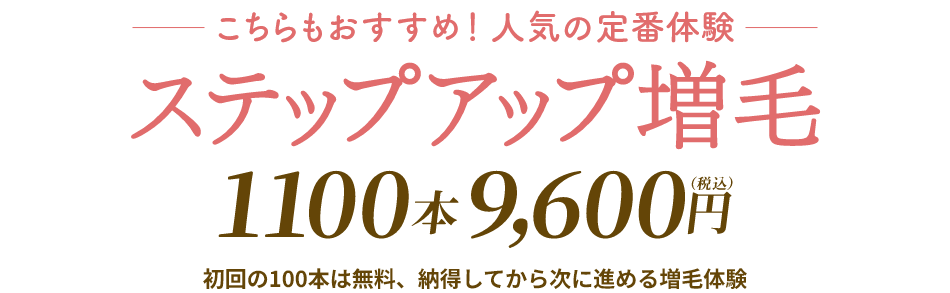 こちらもおすすめ！人気の定番体験　ステップアップ増毛1100本9,600円（税込）初回の100本は無料、納得してから次に進める増毛体験
