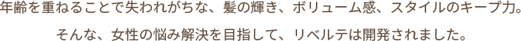 年齢を重ねることで失われがちな、髪の輝き、ボリューム感、スタイルのキープ力。そんな、女性の悩み解決を目指して、リベルテは開発されました。