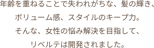 年齢を重ねることで失われがちな、髪の輝き、ボリューム感、スタイルのキープ力。そんな、女性の悩み解決を目指して、リベルテは開発されました。