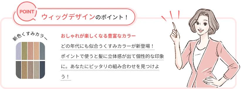 ウィッグデザインのポイント！おしゃれが楽しくなる豊富なカラー。どの年代にも似合うくすみカラーが新登場！ポイントで使うと髪に立体感が出て個性的な印象に。あなたにピッタリの組み合わせを見つけよう！