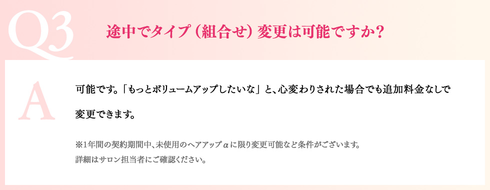 Q3途中でタイプ（組合せ）変更は可能ですか？A可能です。「もっとボリュームアップしたいな」 と、心変わりされた場合でも追加料金なしで変更できます。※1年間の契約期間中、未使用のヘアアップαに限り変更可能など条件がございます。詳細はサロン担当者にご確認ください。