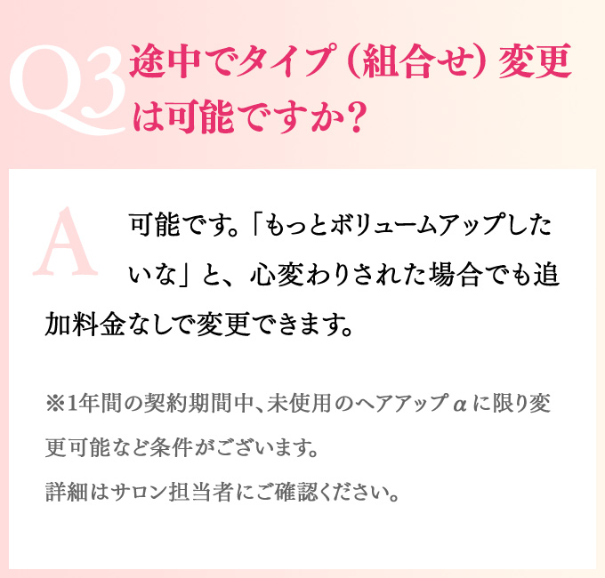 Q3途中でタイプ（組合せ）変更は可能ですか？A可能です。「もっとボリュームアップしたいな」 と、心変わりされた場合でも追加料金なしで変更できます。※1年間の契約期間中、未使用のヘアアップαに限り変更可能など条件がございます。詳細はサロン担当者にご確認ください。