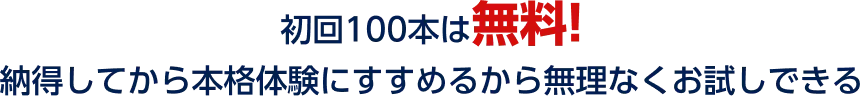 初回100本は無料!納得してから本格体験にすすめるから無理なくお試しできる