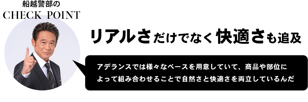 船越警部のCHECK `POINT リアルさだけでなく快適さも追及 アデランスでは様々なベースを用意していて、商品や部位によって組み合わせることで自然さと快適さを両立しているんだ