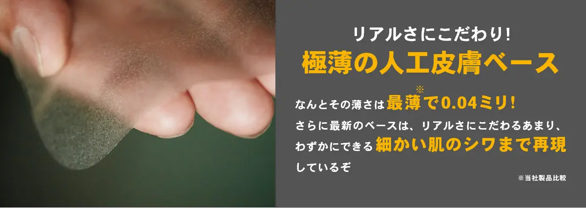 リアルさにこだわり!極薄の人工皮膚ベース なんとそのうすさは最薄で0.04ミリ!さらに最新のベースは、リアルさにこだわるあまり、わずかにできる細かい肌のシワまで再現しているぞ