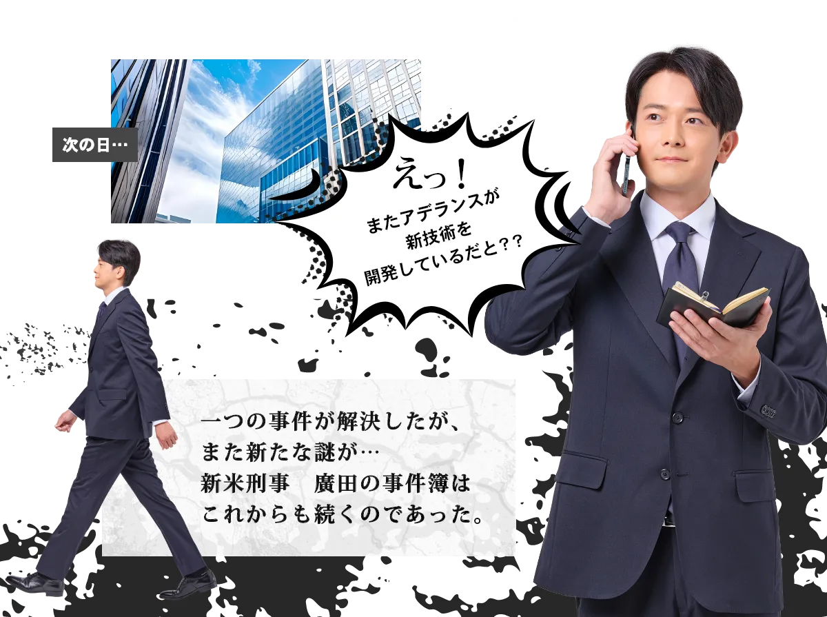 えっ!またアデランスが新技術を開発しているだと??一つの事件が解決したが、また新たな謎が…新米刑事 廣田の事件簿はこれからも続くのであった。To be continued…