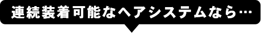 連続装着可能なヘアシステムなら…