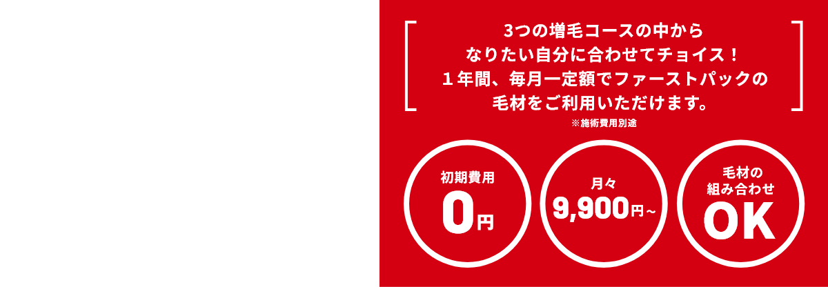 3つの増毛コースの中からなりたい自分に合わせてチョイス！１年間、毎月一定額でファーストパックの毛材をご利用いただけます。※施術費用別途