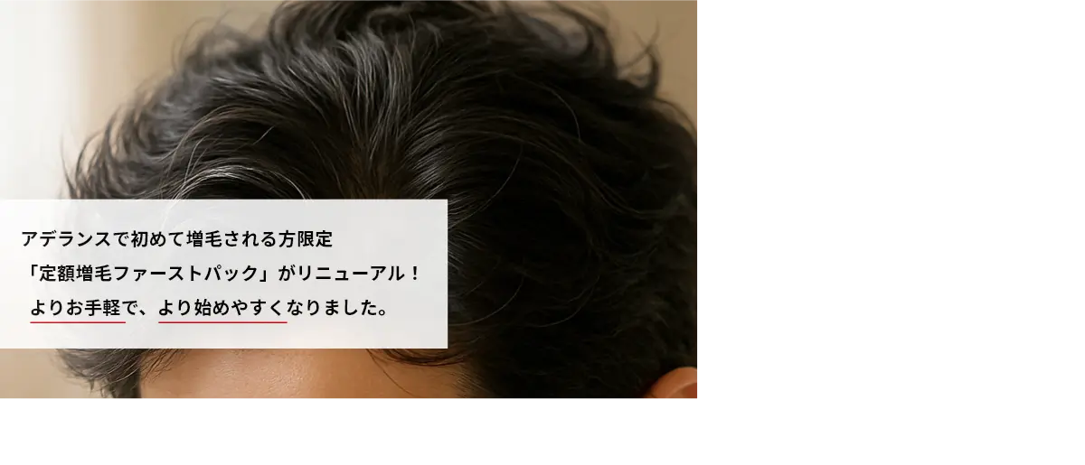   アデランスで初めて増毛される方限定「定額増毛ファーストパック」がリニューアル！よりお手軽で、より始めやすくなりました。