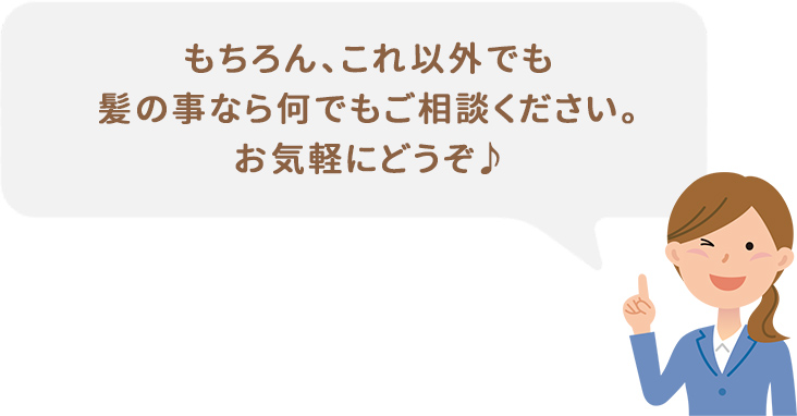 もちろん、これ以外でも髪の事なら何でもご相談ください。お気軽にどうぞ♪