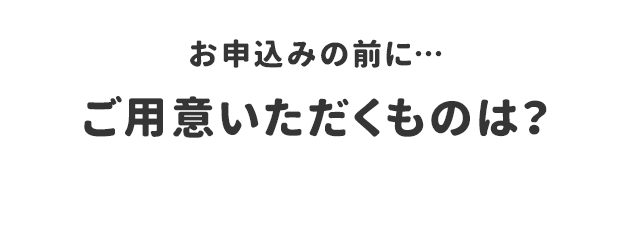お申込みの前に…ご用意いただくものは？