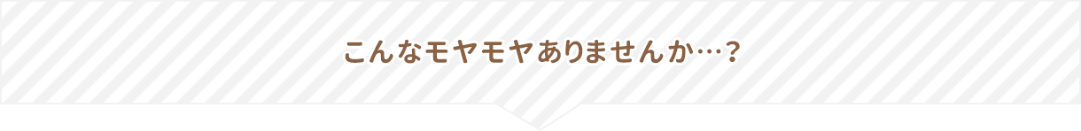 こんなモヤモヤありませんか…?