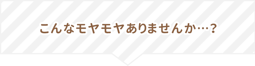 こんなモヤモヤありませんか…?