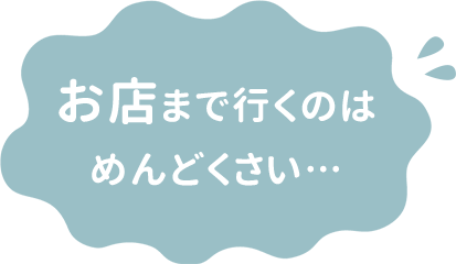 お店まで行くのはめんどくさい…
