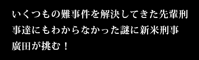 いくつもの難事件を解決してきた先輩刑事達にもわからなかった謎に新米刑事　廣田が挑む！