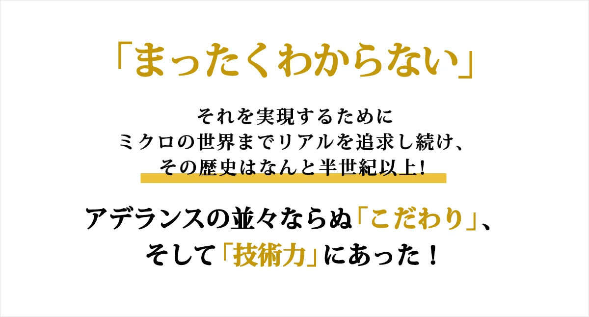 「まったくわからない」それを実現するためにミクロの世界までリアルを追求し続け、その歴史はなんと半世紀以上！アデランスの並々ならぬ「こだわり」、そして「技術力」にあった！