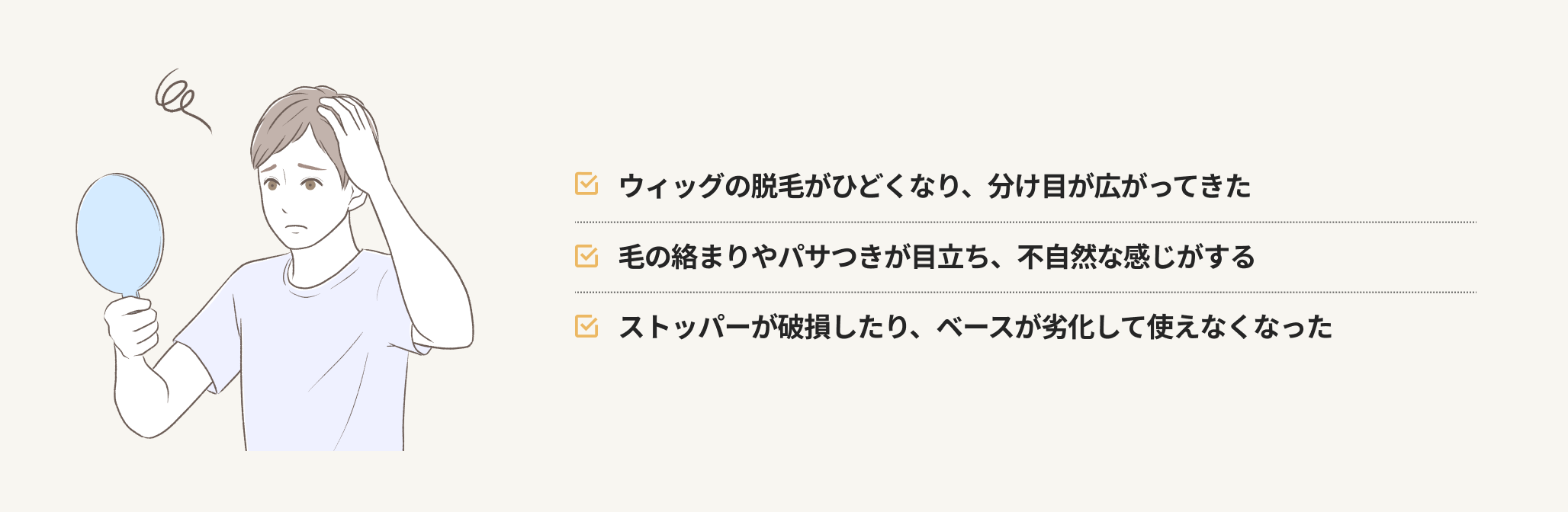 ウィッグの脱毛がひどくなり、分け目が広がってきた 毛の絡まりやパサつきが目立ち、不自然な感じがする ストッパーが破損したり、ベースが劣化して使えなくなった