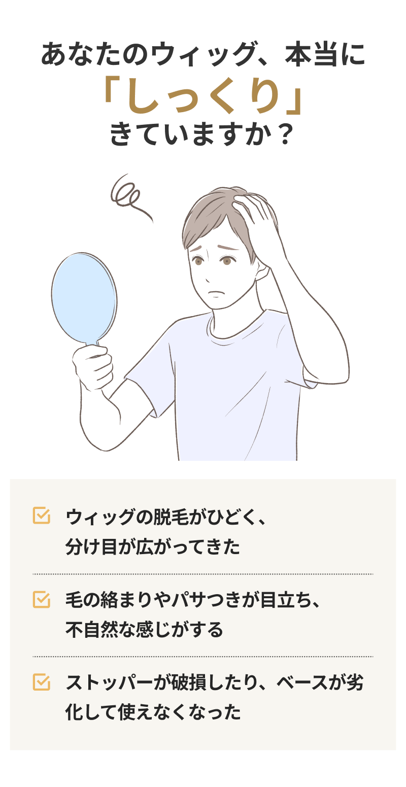 ウィッグの脱毛がひどくなり、分け目が広がってきた 毛の絡まりやパサつきが目立ち、不自然な感じがする ストッパーが破損したり、ベースが劣化して使えなくなった