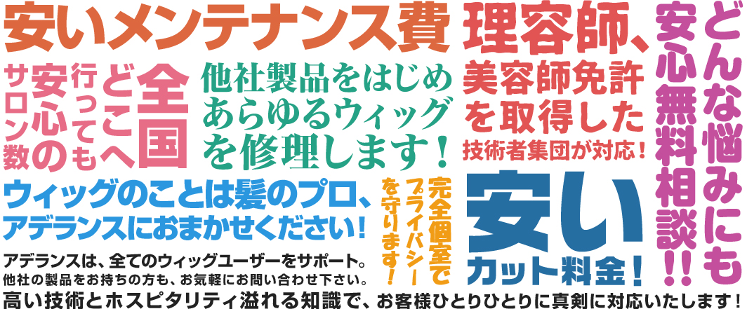 他社より安いメンテナンス費 全国どこへ行っても安心のサロン数他社製品をはじめあらゆるウィッグを修理します！一般サロンより安いカット料金！ウィッグのことは髪のプロ、アデランスにおまかせください！アデランスは、全てのウィッグユーザーをサポート。他社の製品をお持ちの方も、お気軽にお問い合わせ下さい。高い技術とホスピタリティ溢れる知識で、お客様ひとりひとりに真剣に対応いたします！完全個室でプライバシーを守ります！全員、理美容免許取得の技術者集団が対応！どんな悩みにも安心無料相談